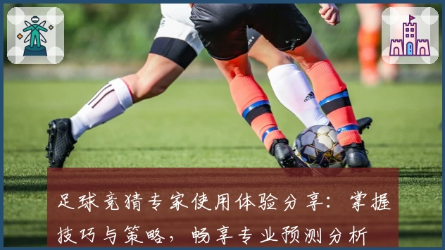 足球竞猜专家使用体验分享：掌握技巧与策略，畅享专业预测分析