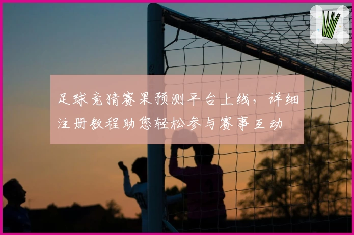 足球竞猜赛果预测平台上线，详细注册教程助您轻松参与赛事互动