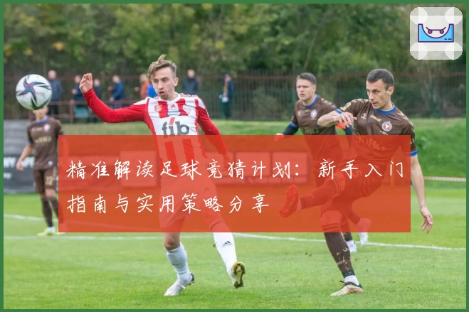 精准解读足球竞猜计划:新手入门指南与实用策略分享
